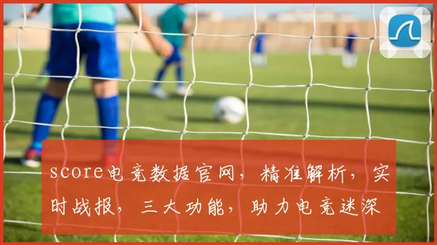 score电竞数据官网，精准解析，实时战报，三大功能，助力电竞迷深度体验，不容错过