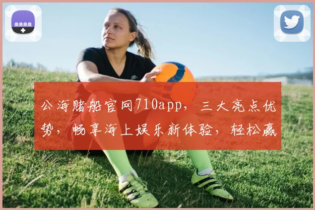 公海赌船官网710app，三大亮点优势，畅享海上娱乐新体验，轻松赢取大奖